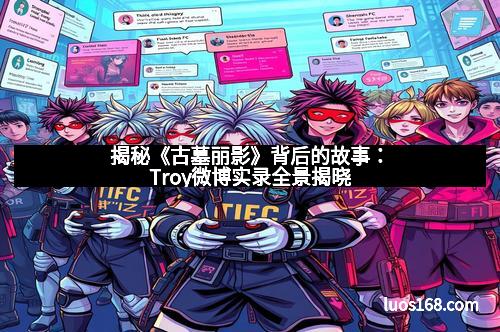 揭秘《古墓丽影》背后的故事：Troy微博实录全景揭晓