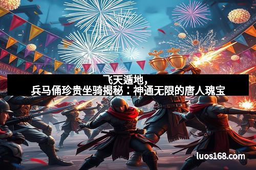 飞天遁地，兵马俑珍贵坐骑揭秘：神通无限的唐人瑰宝